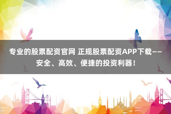 专业的股票配资官网 正规股票配资APP下载——安全、高效、便捷的投资利器！