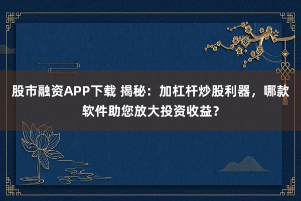 股市融资APP下载 揭秘：加杠杆炒股利器，哪款软件助您放大投资收益？