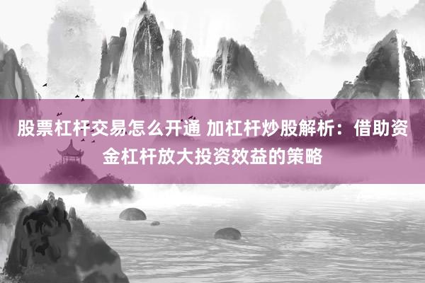 股票杠杆交易怎么开通 加杠杆炒股解析：借助资金杠杆放大投资效益的策略