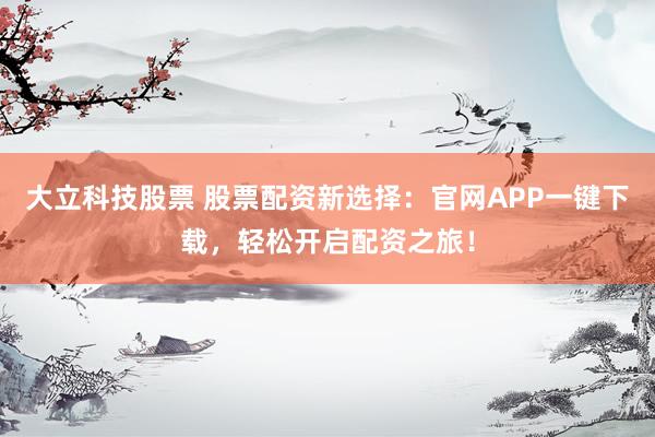 大立科技股票 股票配资新选择：官网APP一键下载，轻松开启配资之旅！