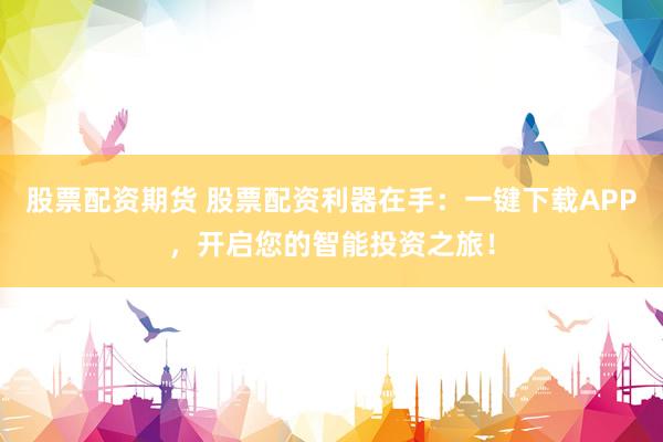 股票配资期货 股票配资利器在手：一键下载APP，开启您的智能投资之旅！