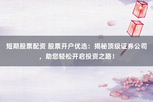 短期股票配资 股票开户优选：揭秘顶级证券公司，助您轻松开启投资之路！