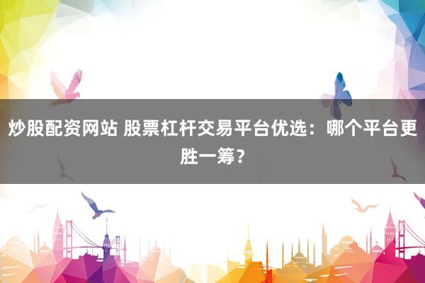 炒股配资网站 股票杠杆交易平台优选：哪个平台更胜一筹？