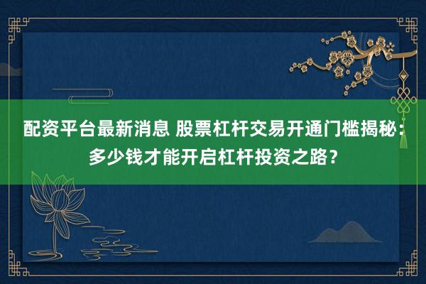 配资平台最新消息 股票杠杆交易开通门槛揭秘：多少钱才能开启杠杆投资之路？