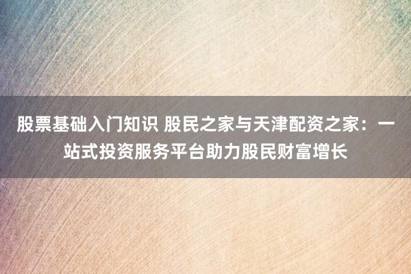 股票基础入门知识 股民之家与天津配资之家：一站式投资服务平台助力股民财富增长