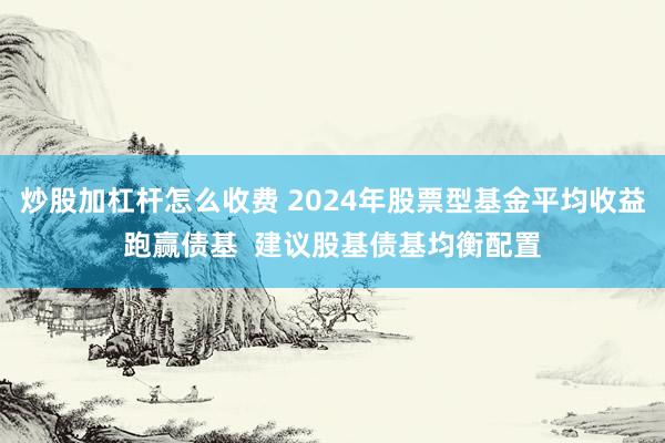 炒股加杠杆怎么收费 2024年股票型基金平均收益跑赢债基  建议股基债基均衡配置