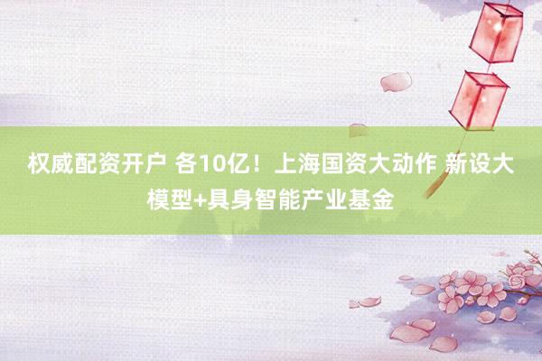 权威配资开户 各10亿！上海国资大动作 新设大模型+具身智能产业基金