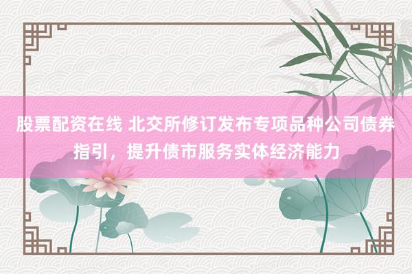 股票配资在线 北交所修订发布专项品种公司债券指引，提升债市服务实体经济能力