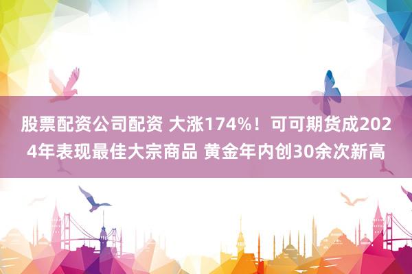 股票配资公司配资 大涨174%！可可期货成2024年表现最佳大宗商品 黄金年内创30余次新高