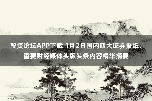 配资论坛APP下载 1月2日国内四大证券报纸、重要财经媒体头版头条内容精华摘要