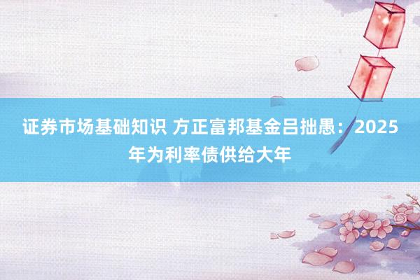 证券市场基础知识 方正富邦基金吕拙愚：2025年为利率债供给大年