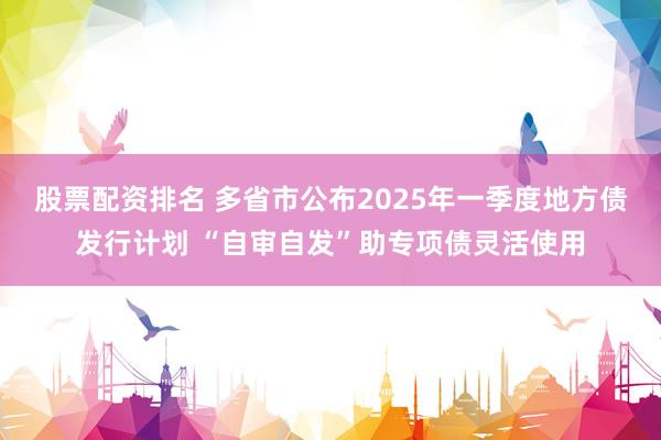 股票配资排名 多省市公布2025年一季度地方债发行计划 “自审自发”助专项债灵活使用