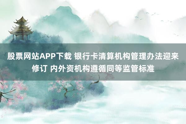 股票网站APP下载 银行卡清算机构管理办法迎来修订 内外资机构遵循同等监管标准