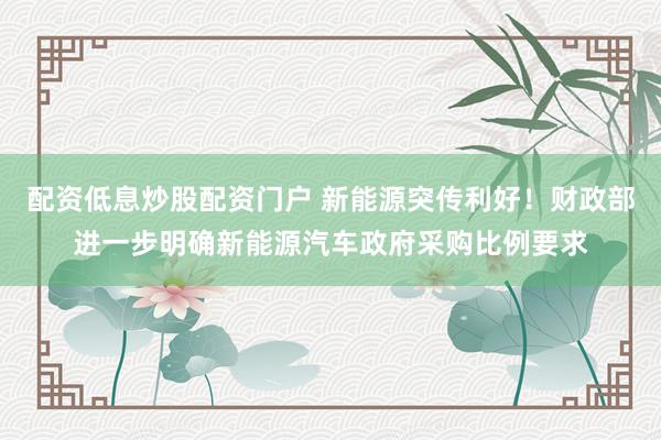 配资低息炒股配资门户 新能源突传利好！财政部进一步明确新能源汽车政府采购比例要求