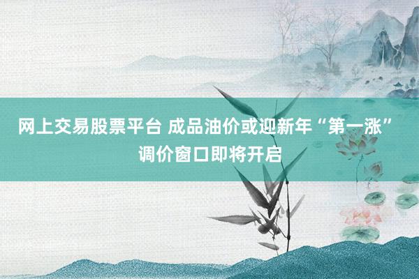 网上交易股票平台 成品油价或迎新年“第一涨” 调价窗口即将开启