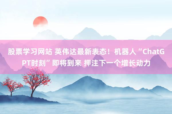 股票学习网站 英伟达最新表态！机器人“ChatGPT时刻”即将到来 押注下一个增长动力