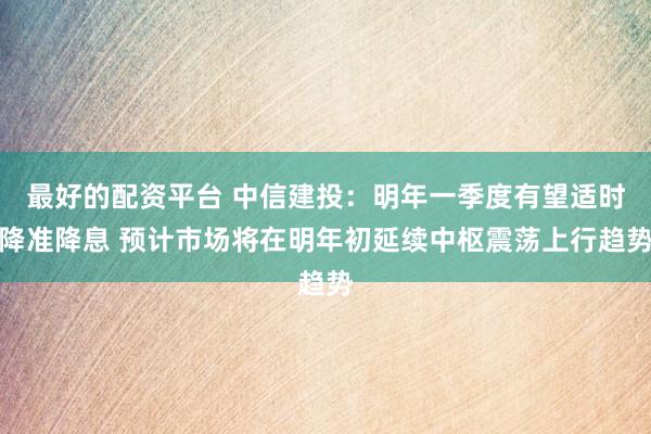 最好的配资平台 中信建投：明年一季度有望适时降准降息 预计市场将在明年初延续中枢震荡上行趋势