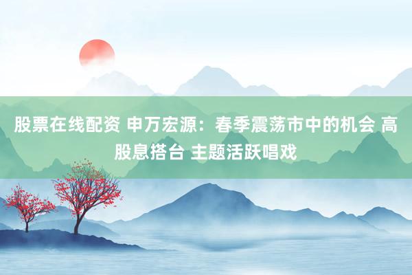 股票在线配资 申万宏源：春季震荡市中的机会 高股息搭台 主题活跃唱戏