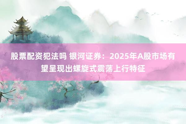 股票配资犯法吗 银河证券：2025年A股市场有望呈现出螺旋式震荡上行特征
