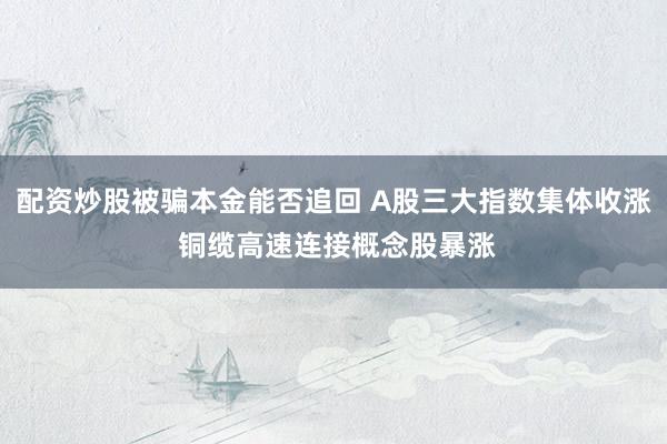配资炒股被骗本金能否追回 A股三大指数集体收涨 铜缆高速连接概念股暴涨