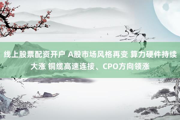 线上股票配资开户 A股市场风格再变 算力硬件持续大涨 铜缆高速连接、CPO方向领涨
