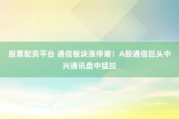 股票配资平台 通信板块涨停潮！A股通信巨头中兴通讯盘中猛拉