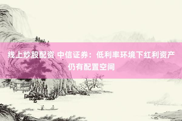 线上炒股配资 中信证券：低利率环境下红利资产仍有配置空间