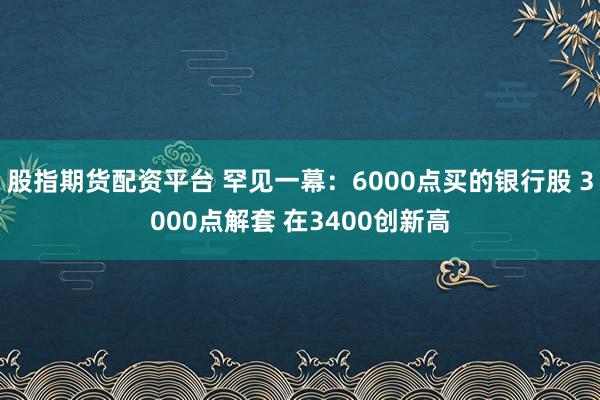 股指期货配资平台 罕见一幕：6000点买的银行股 3000点解套 在3400创新高