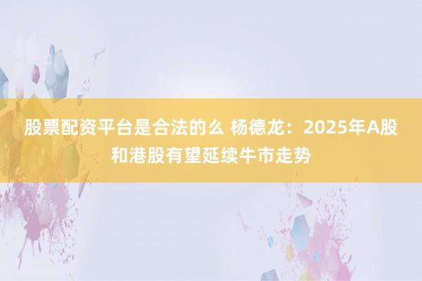 股票配资平台是合法的么 杨德龙：2025年A股和港股有望延续牛市走势