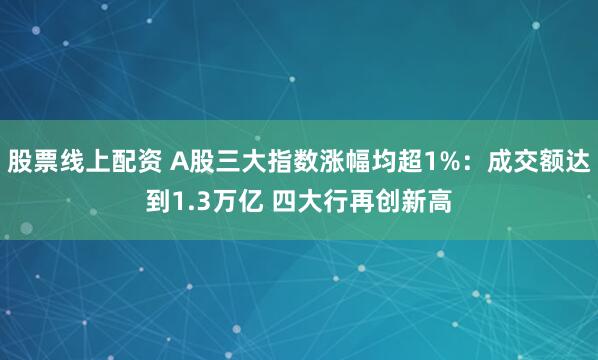 股票线上配资 A股三大指数涨幅均超1%：成交额达到1.3万亿 四大行再创新高