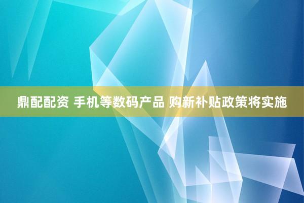 鼎配配资 手机等数码产品 购新补贴政策将实施
