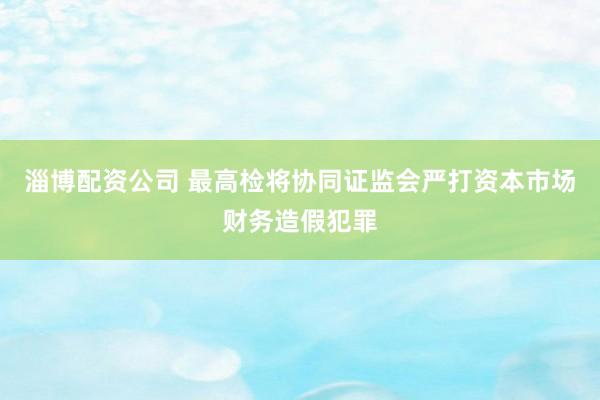 淄博配资公司 最高检将协同证监会严打资本市场财务造假犯罪