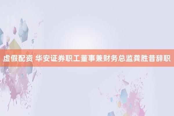 虚假配资 华安证券职工董事兼财务总监龚胜昔辞职