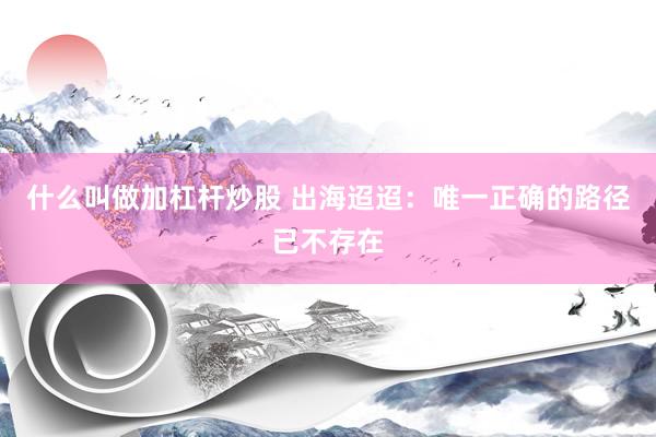 什么叫做加杠杆炒股 出海迢迢：唯一正确的路径已不存在