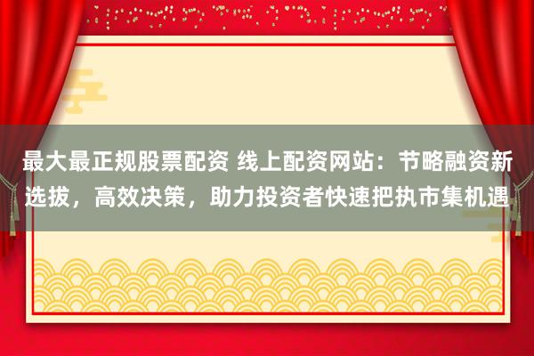 最大最正规股票配资 线上配资网站：节略融资新选拔，高效决策，助力投资者快速把执市集机遇