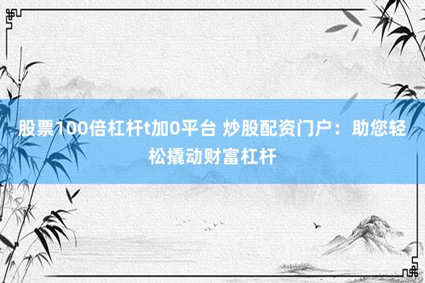 股票100倍杠杆t加0平台 炒股配资门户：助您轻松撬动财富杠杆