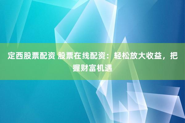 定西股票配资 股票在线配资：轻松放大收益，把握财富机遇
