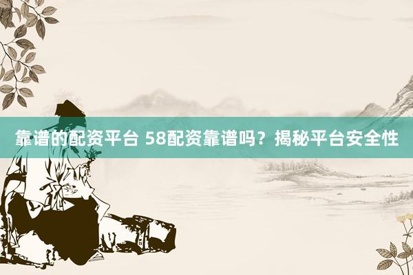 靠谱的配资平台 58配资靠谱吗？揭秘平台安全性