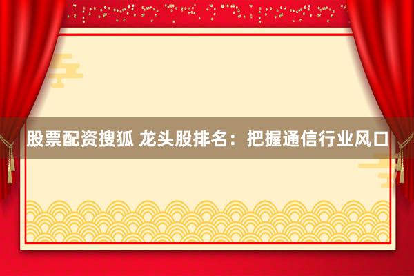 股票配资搜狐 龙头股排名：把握通信行业风口