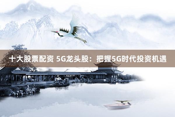 十大股票配资 5G龙头股：把握5G时代投资机遇