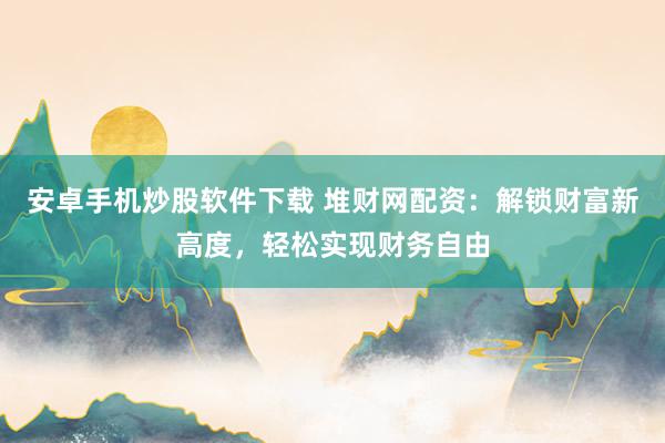 安卓手机炒股软件下载 堆财网配资：解锁财富新高度，轻松实现财务自由