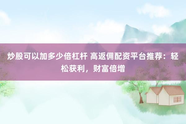 炒股可以加多少倍杠杆 高返佣配资平台推荐：轻松获利，财富倍增