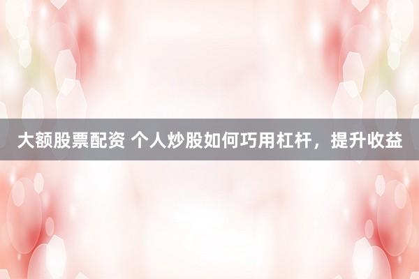 大额股票配资 个人炒股如何巧用杠杆，提升收益