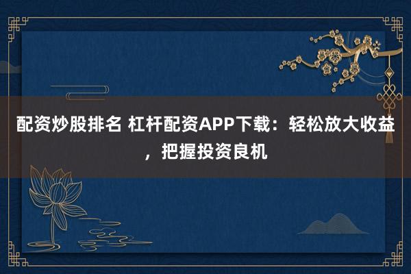 配资炒股排名 杠杆配资APP下载：轻松放大收益，把握投资良机