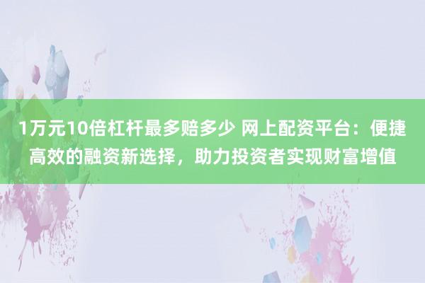 1万元10倍杠杆最多赔多少 网上配资平台：便捷高效的融资新选择，助力投资者实现财富增值