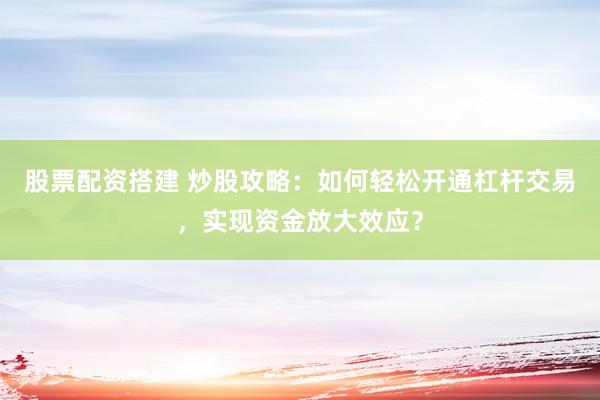 股票配资搭建 炒股攻略：如何轻松开通杠杆交易，实现资金放大效应？