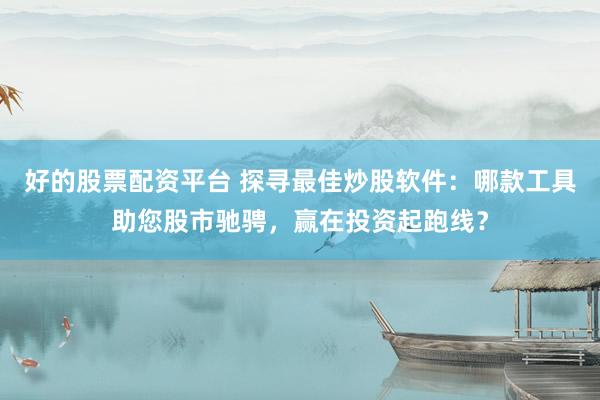 好的股票配资平台 探寻最佳炒股软件：哪款工具助您股市驰骋，赢在投资起跑线？