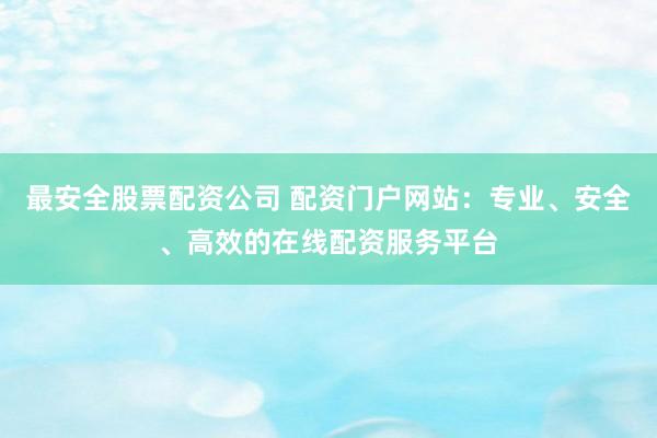 最安全股票配资公司 配资门户网站：专业、安全、高效的在线配资服务平台