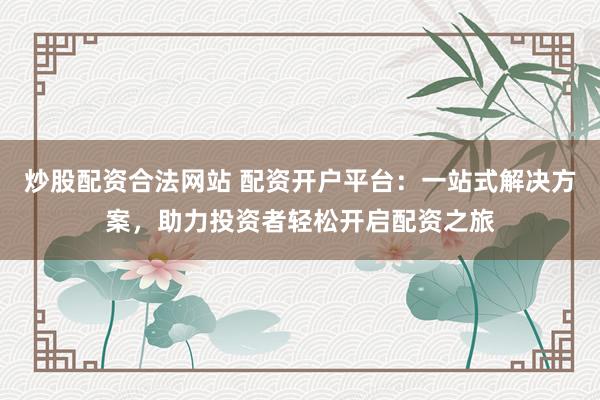 炒股配资合法网站 配资开户平台：一站式解决方案，助力投资者轻松开启配资之旅