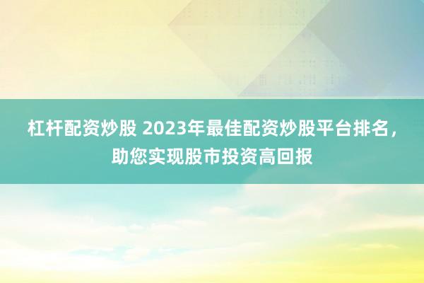 杠杆配资炒股 2023年最佳配资炒股平台排名，助您实现股市投资高回报